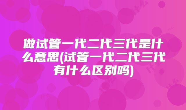做试管一代二代三代是什么意思(试管一代二代三代有什么区别吗)