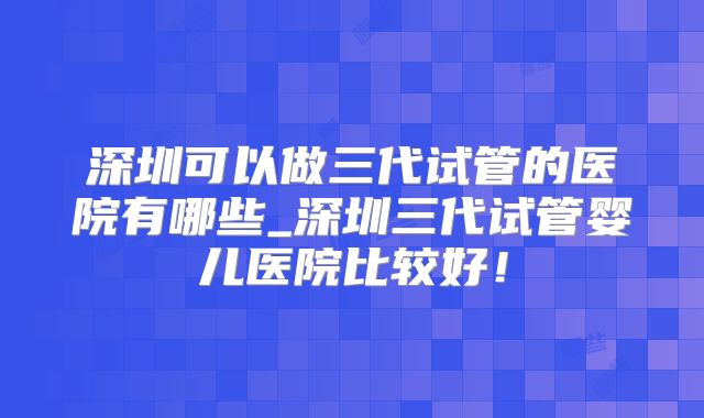 深圳可以做三代试管的医院有哪些_深圳三代试管婴儿医院比较好!