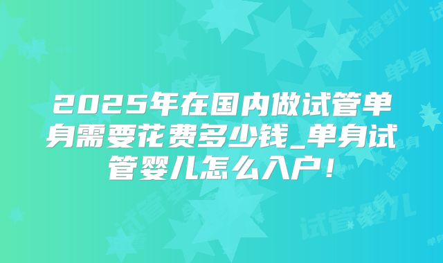 2025年在国内做试管单身需要花费多少钱_单身试管婴儿怎么入户！