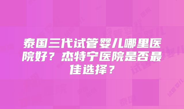 泰国三代试管婴儿哪里医院好？杰特宁医院是否最佳选择？