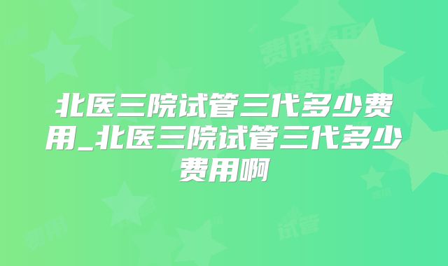 北医三院试管三代多少费用_北医三院试管三代多少费用啊