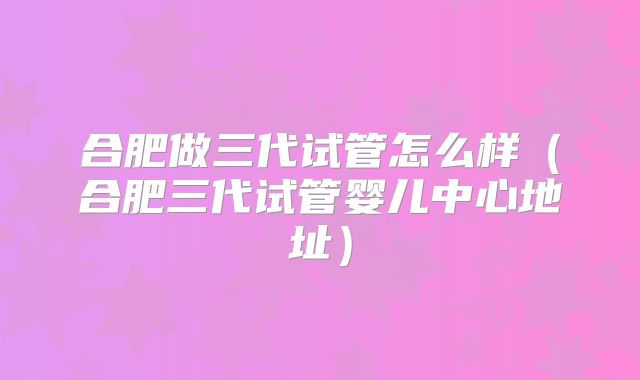 合肥做三代试管怎么样（合肥三代试管婴儿中心地址）