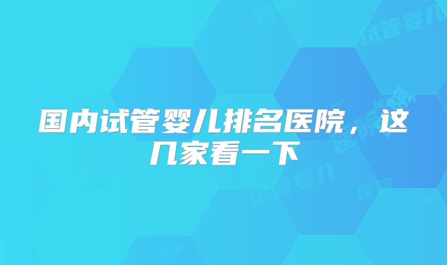 国内试管婴儿排名医院,这几家看一下