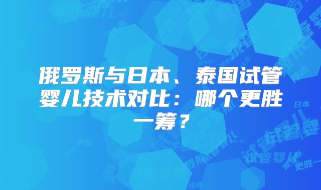 俄罗斯与日本、泰国试管婴儿技术对比:哪个更胜一筹?