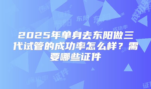 2025年单身去东阳做三代试管的成功率怎么样？需要哪些证件