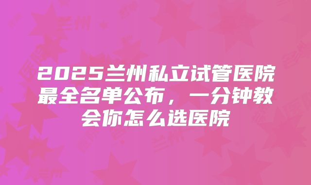 2025兰州私立试管医院最全名单公布,一分钟教会你怎么选医院