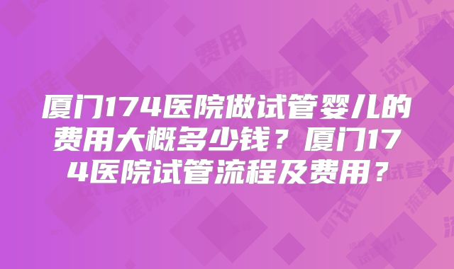 厦门174医院做试管婴儿的费用大概多少钱?厦门174医院试管流程及费用?