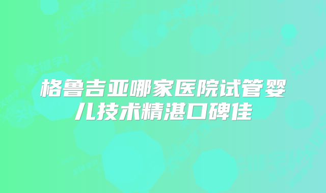 格鲁吉亚哪家医院试管婴儿技术精湛口碑佳