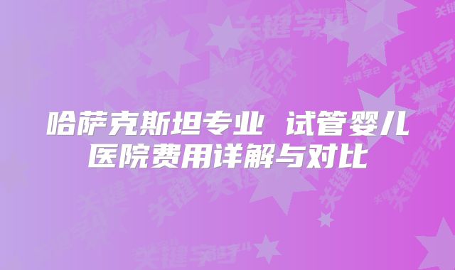 哈萨克斯坦专业 试管婴儿医院费用详解与对比