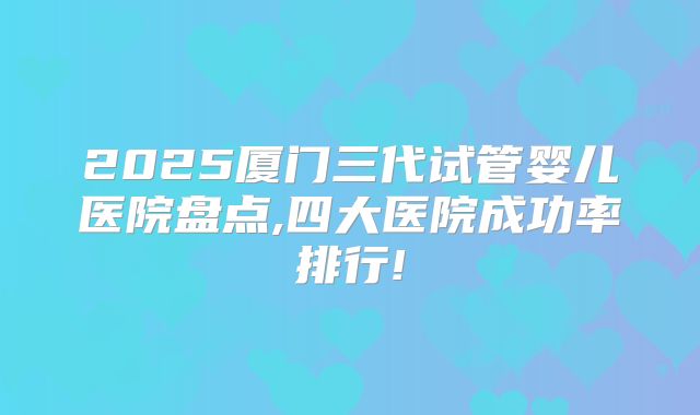 2025厦门三代试管婴儿医院盘点,四大医院成功率排行!