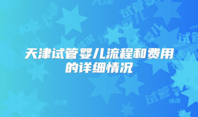 天津试管婴儿流程和费用的详细情况
