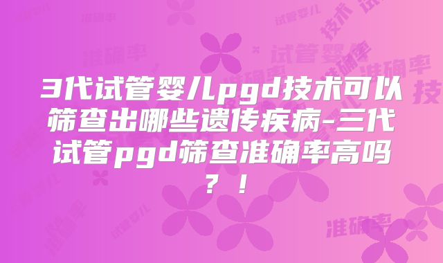 3代试管婴儿pgd技术可以筛查出哪些遗传疾病-三代试管pgd筛查准确率高吗?!