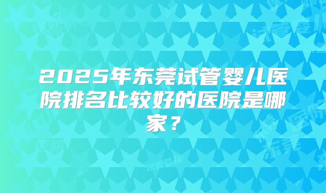 2025年东莞试管婴儿医院排名比较好的医院是哪家？