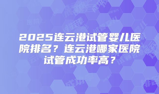 2025连云港试管婴儿医院排名？连云港哪家医院试管成功率高？