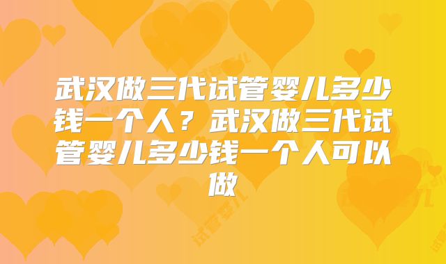 武汉做三代试管婴儿多少钱一个人？武汉做三代试管婴儿多少钱一个人可以做