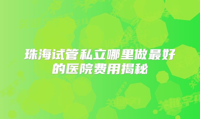 珠海试管私立哪里做最好的医院费用揭秘