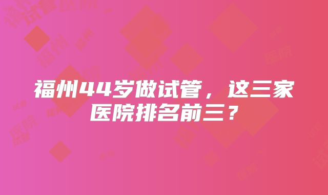 福州44岁做试管，这三家医院排名前三？