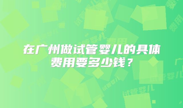 在广州做试管婴儿的具体费用要多少钱?
