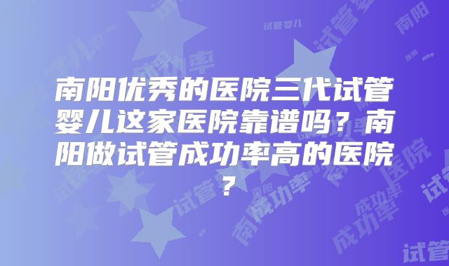 南阳优秀的医院三代试管婴儿这家医院靠谱吗?南阳做试管成功率高的医院?