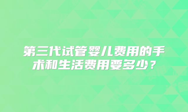 第三代试管婴儿费用的手术和生活费用要多少?
