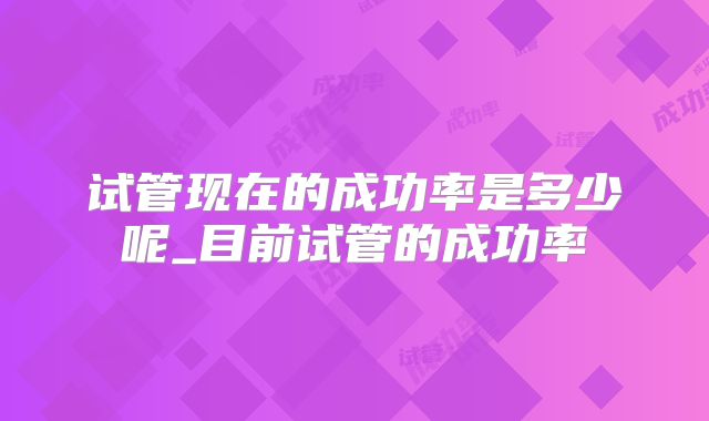 试管现在的成功率是多少呢_目前试管的成功率