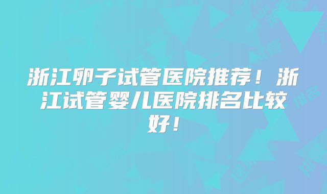 浙江卵子试管医院推荐！浙江试管婴儿医院排名比较好！