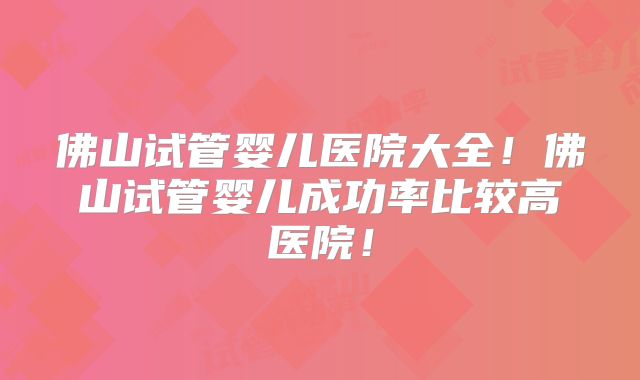 佛山试管婴儿医院大全！佛山试管婴儿成功率比较高医院！