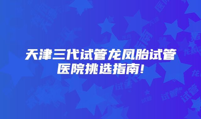 天津三代试管龙凤胎试管医院挑选指南!