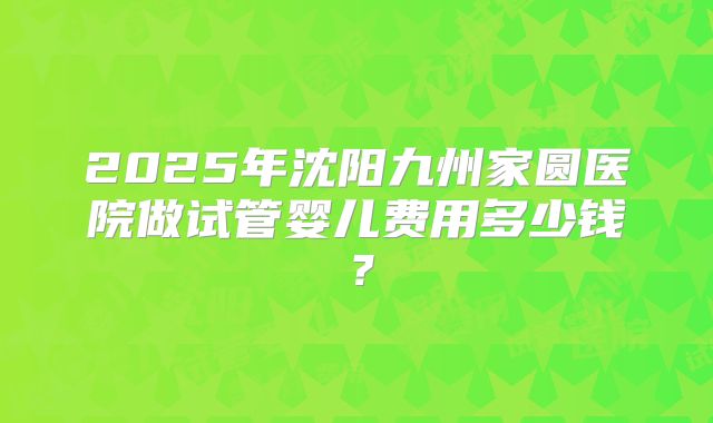 2025年沈阳九州家圆医院做试管婴儿费用多少钱？