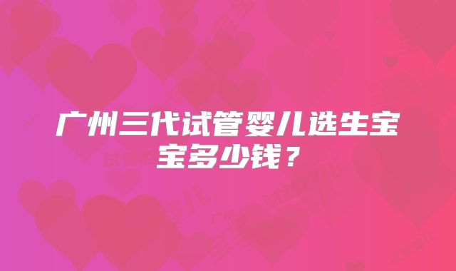 广州三代试管婴儿选生宝宝多少钱?