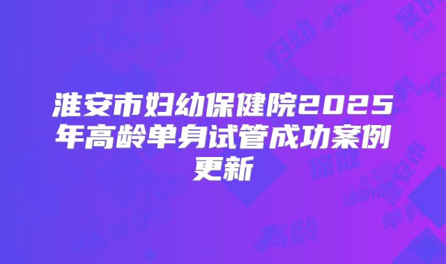 淮安市妇幼保健院2025年高龄单身试管成功案例更新
