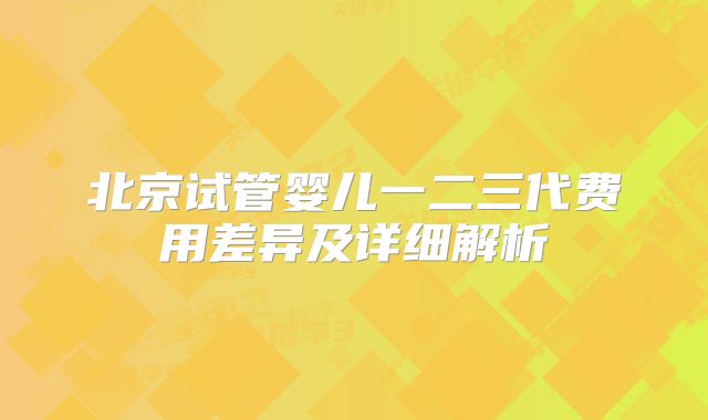 北京试管婴儿一二三代费用差异及详细解析