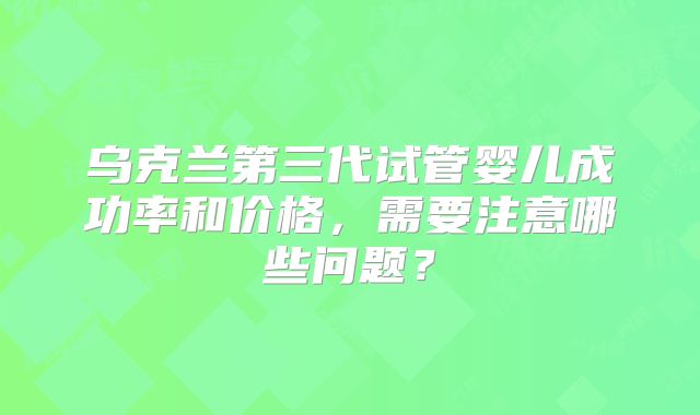 乌克兰第三代试管婴儿成功率和价格，需要注意哪些问题？