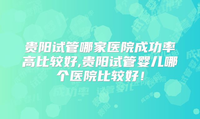贵阳试管哪家医院成功率高比较好,贵阳试管婴儿哪个医院比较好！