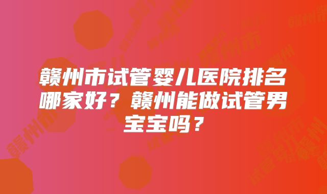 赣州市试管婴儿医院排名哪家好？赣州能做试管男宝宝吗？