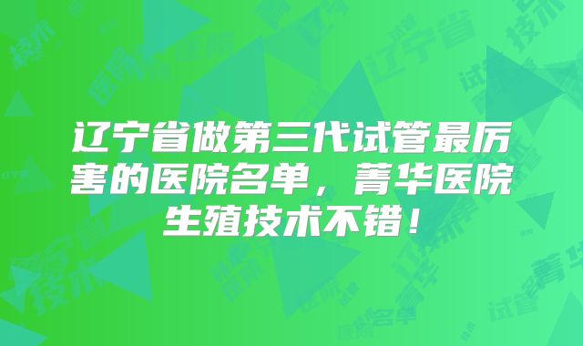 辽宁省做第三代试管最厉害的医院名单，菁华医院生殖技术不错！