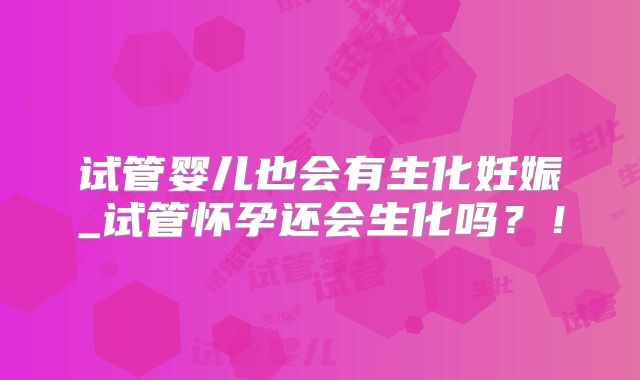 试管婴儿也会有生化妊娠_试管怀孕还会生化吗？！