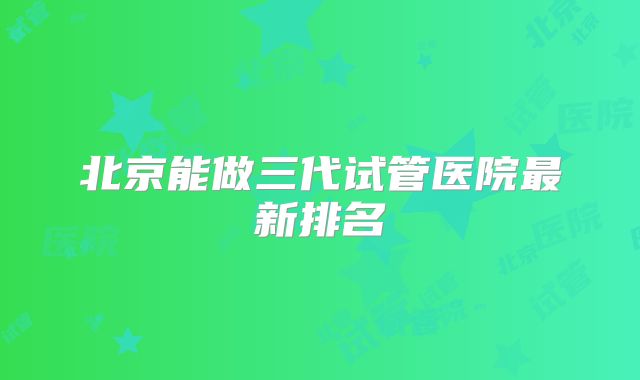 北京能做三代试管医院最新排名