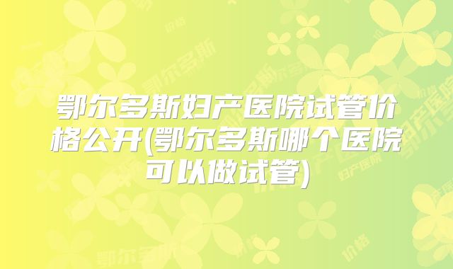 鄂尔多斯妇产医院试管价格公开(鄂尔多斯哪个医院可以做试管)