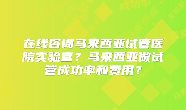在线咨询马来西亚试管医院实验室？马来西亚做试管成功率和费用？