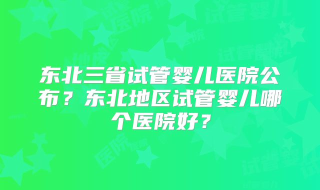 东北三省试管婴儿医院公布？东北地区试管婴儿哪个医院好？