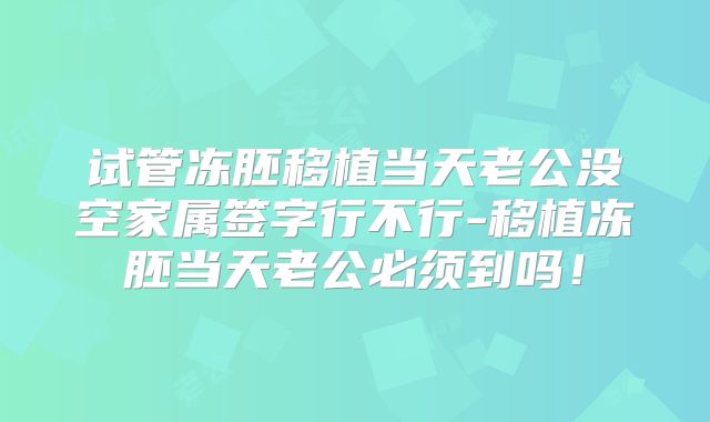 试管冻胚移植当天老公没空家属签字行不行-移植冻胚当天老公必须到吗！