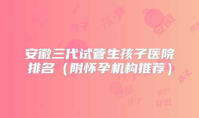 安徽三代试管生孩子医院排名(附怀孕机构推荐)