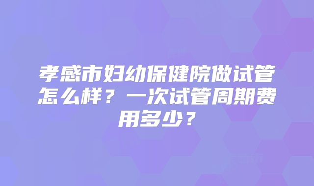 孝感市妇幼保健院做试管怎么样?一次试管周期费用多少?
