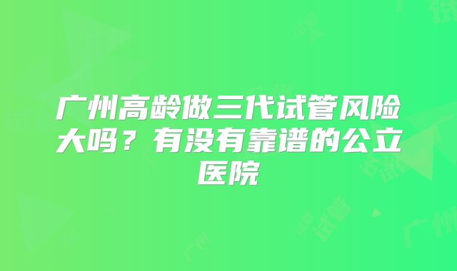 广州高龄做三代试管风险大吗?有没有靠谱的公立医院