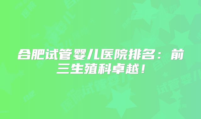 合肥试管婴儿医院排名：前三生殖科卓越！