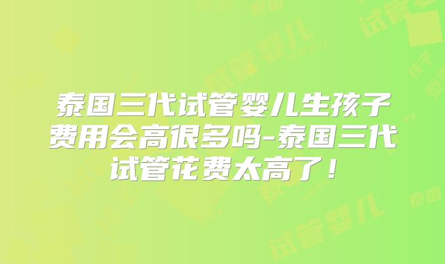 泰国三代试管婴儿生孩子费用会高很多吗-泰国三代试管花费太高了!