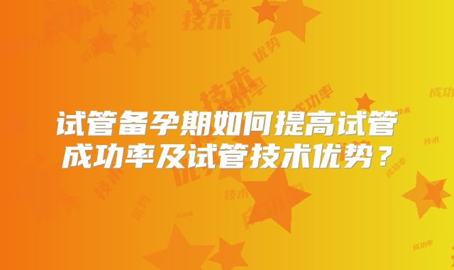 试管备孕期如何提高试管成功率及试管技术优势?