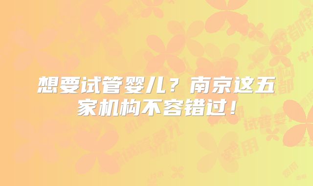 想要试管婴儿？南京这五家机构不容错过！