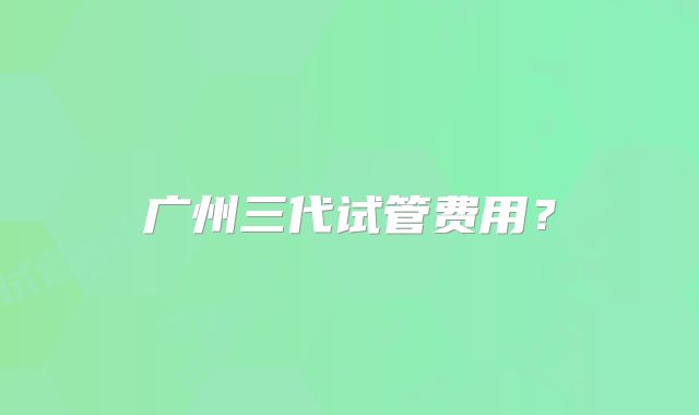 广州三代试管费用?